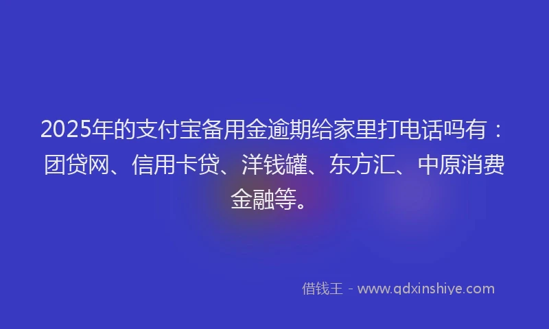 2025年的支付宝备用金逾期给家里打电话吗有：团贷网、信用卡贷、洋钱罐、东方汇、中原消费金融等。