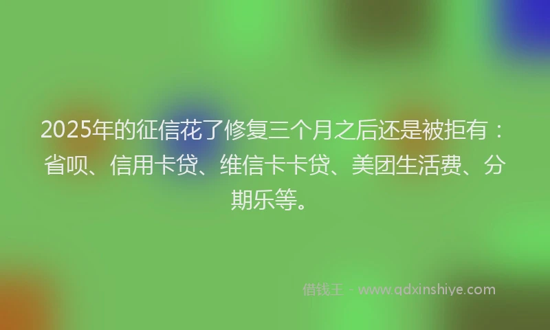 2025年的征信花了修复三个月之后还是被拒有：省呗、信用卡贷、维信卡卡贷、美团生活费、分期乐等。