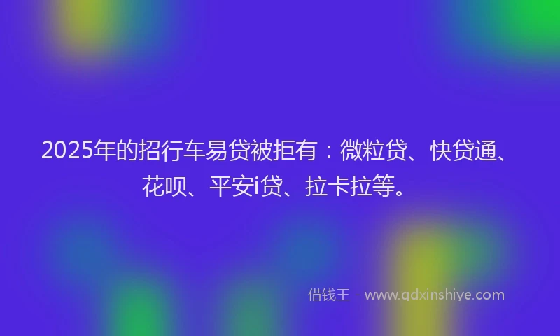 2025年的招行车易贷被拒有：微粒贷、快贷通、花呗、平安i贷、拉卡拉等。