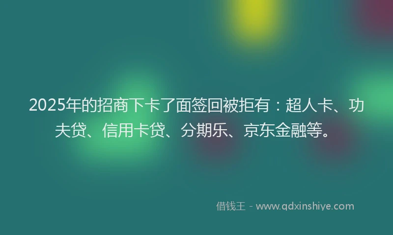 2025年的招商下卡了面签回被拒有：超人卡、功夫贷、信用卡贷、分期乐、京东金融等。