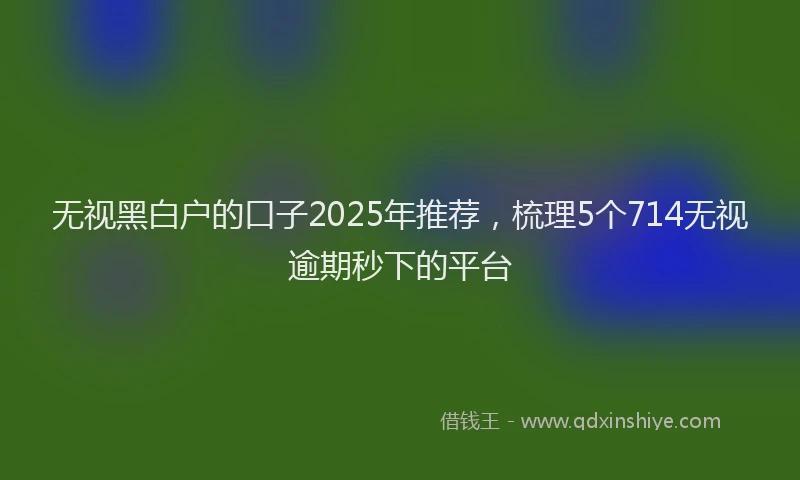 无视黑白户的口子2025年推荐，梳理5个714无视逾期秒下的平台