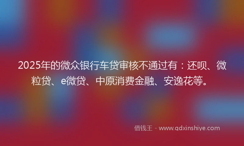 2025年的微众银行车贷审核不通过有：还呗、微粒贷、e微贷、中原消费金融、安逸花等。