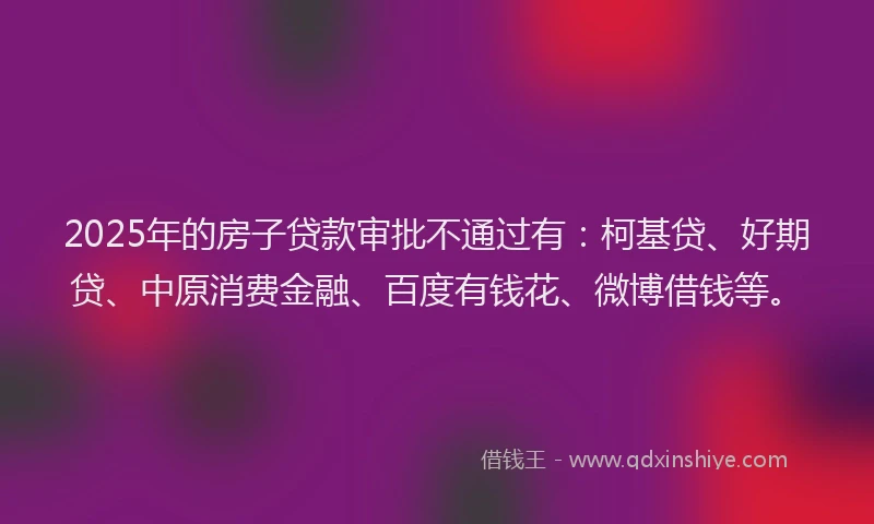 2025年的房子贷款审批不通过有：柯基贷、好期贷、中原消费金融、百度有钱花、微博借钱等。