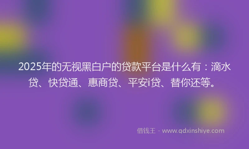 2025年的无视黑白户的贷款平台是什么有：滴水贷、快贷通、惠商贷、平安i贷、替你还等。