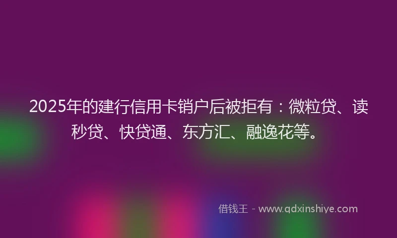 2025年的建行信用卡销户后被拒有：微粒贷、读秒贷、快贷通、东方汇、融逸花等。