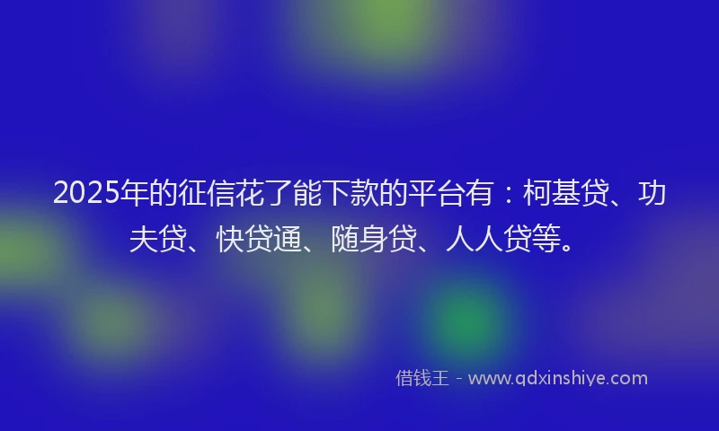 2025年的征信花了能下款的平台有：柯基贷、功夫贷、快贷通、随身贷、人人贷等。