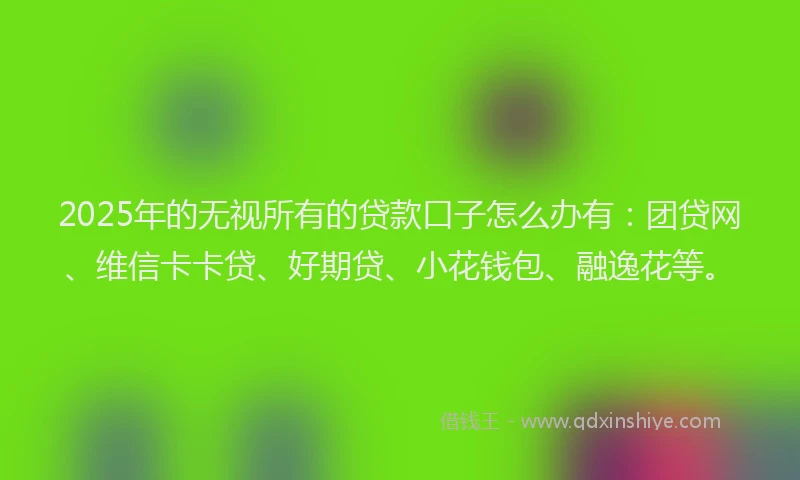 2025年的无视所有的贷款口子怎么办有：团贷网、维信卡卡贷、好期贷、小花钱包、融逸花等。