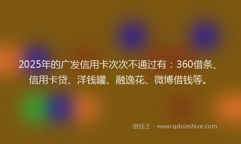 2025年的广发信用卡次次不通过有：360借条、信用卡贷、洋钱罐、融逸花、微博借钱等。