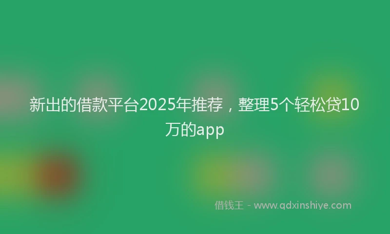 新出的借款平台2025年推荐，整理5个轻松贷10万的app