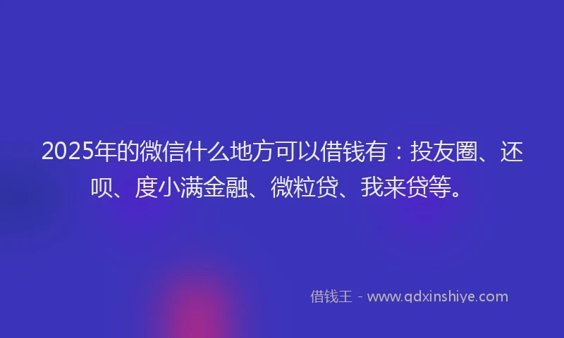 2025年的微信什么地方可以借钱有：投友圈、还呗、度小满金融、微粒贷、我来贷等。