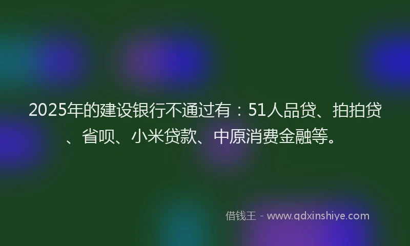 2025年的建设银行不通过有：51人品贷、拍拍贷、省呗、小米贷款、中原消费金融等。