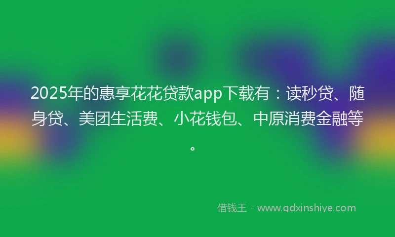 2025年的惠享花花贷款app下载有：读秒贷、随身贷、美团生活费、小花钱包、中原消费金融等。