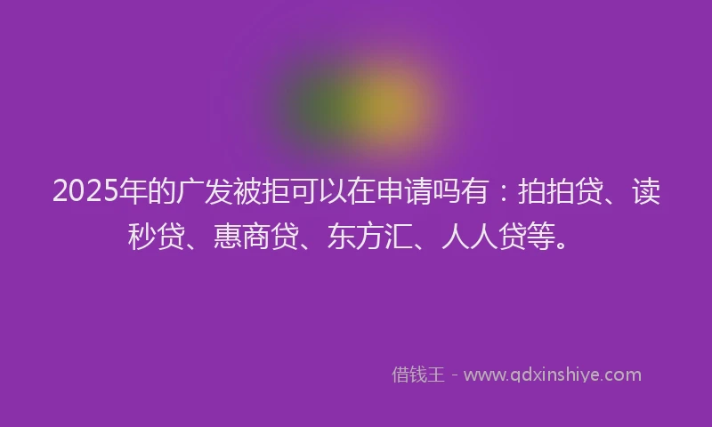 2025年的广发被拒可以在申请吗有：拍拍贷、读秒贷、惠商贷、东方汇、人人贷等。