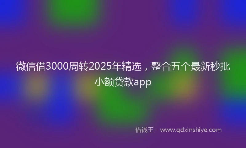 微信借3000周转2025年精选，整合五个最新秒批小额贷款app