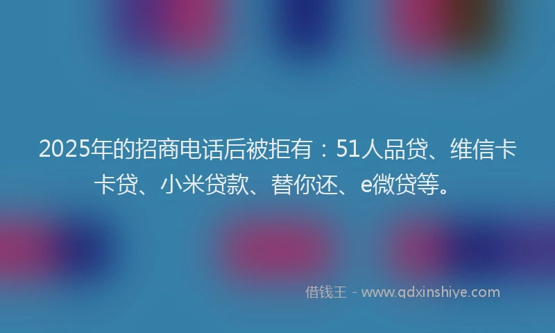 2025年的招商电话后被拒有：51人品贷、维信卡卡贷、小米贷款、替你还、e微贷等。