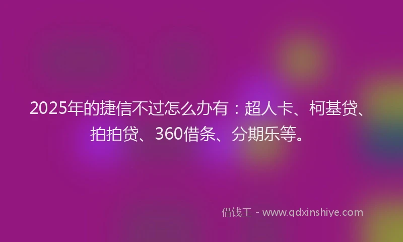 2025年的捷信不过怎么办有：超人卡、柯基贷、拍拍贷、360借条、分期乐等。