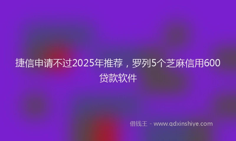 捷信申请不过2025年推荐，罗列5个芝麻信用600贷款软件