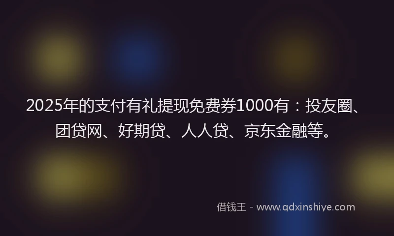 2025年的支付有礼提现免费券1000有：投友圈、团贷网、好期贷、人人贷、京东金融等。