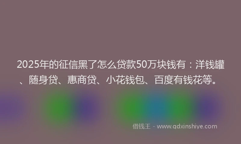 2025年的征信黑了怎么贷款50万块钱有：洋钱罐、随身贷、惠商贷、小花钱包、百度有钱花等。