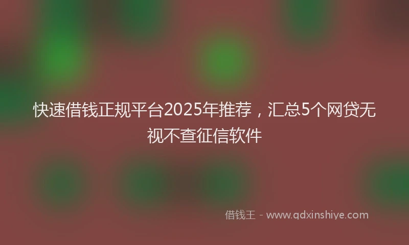 快速借钱正规平台2025年推荐，汇总5个网贷无视不查征信软件