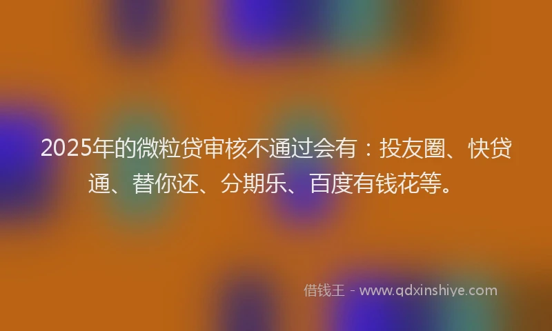2025年的微粒贷审核不通过会有：投友圈、快贷通、替你还、分期乐、百度有钱花等。