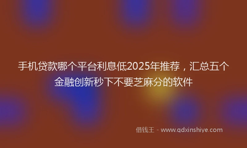 手机贷款哪个平台利息低2025年推荐，汇总五个金融创新秒下不要芝麻分的软件
