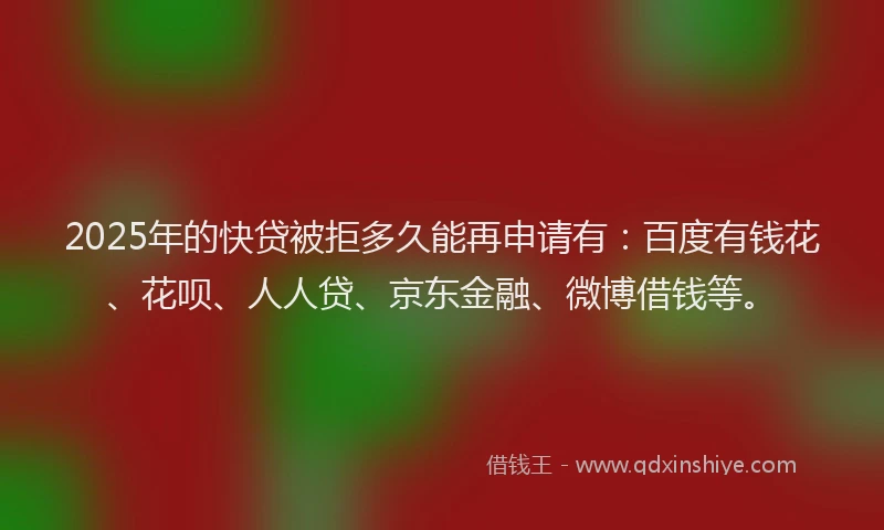 2025年的快贷被拒多久能再申请有：百度有钱花、花呗、人人贷、京东金融、微博借钱等。