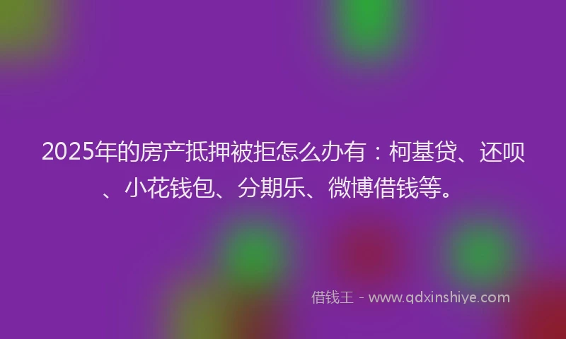 2025年的房产抵押被拒怎么办有：柯基贷、还呗、小花钱包、分期乐、微博借钱等。