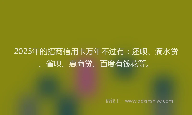2025年的招商信用卡万年不过有：还呗、滴水贷、省呗、惠商贷、百度有钱花等。