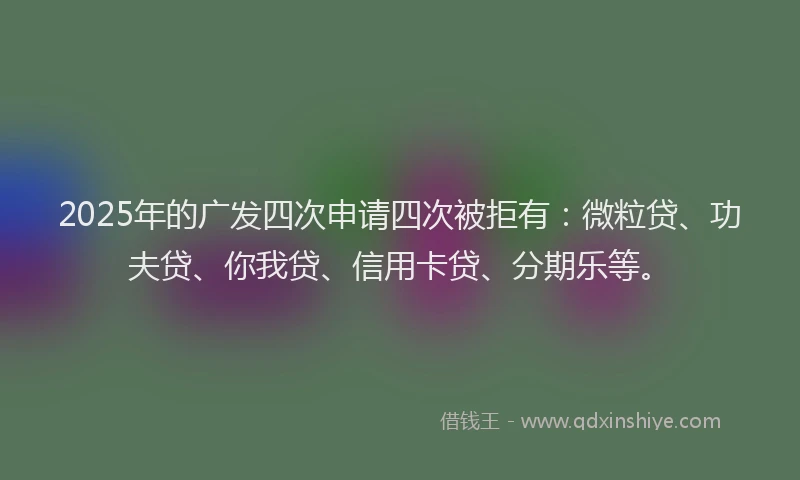 2025年的广发四次申请四次被拒有：微粒贷、功夫贷、你我贷、信用卡贷、分期乐等。