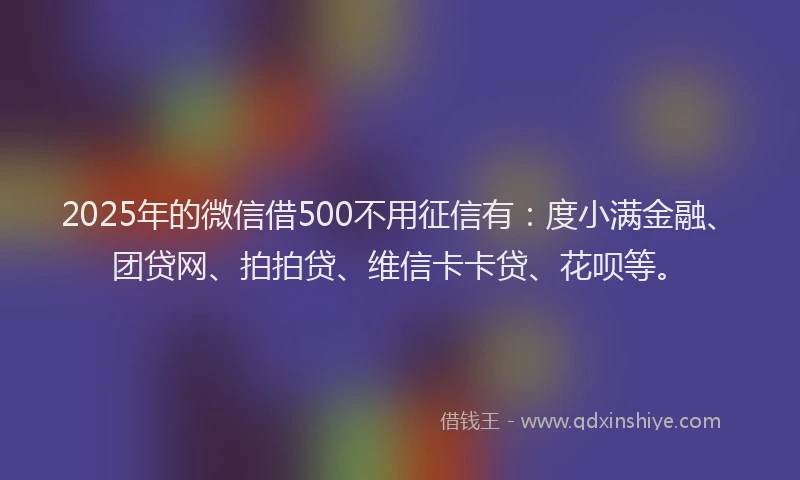 2025年的微信借500不用征信有：度小满金融、团贷网、拍拍贷、维信卡卡贷、花呗等。