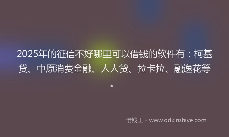 2025年的征信不好哪里可以借钱的软件有：柯基贷、中原消费金融、人人贷、拉卡拉、融逸花等。
