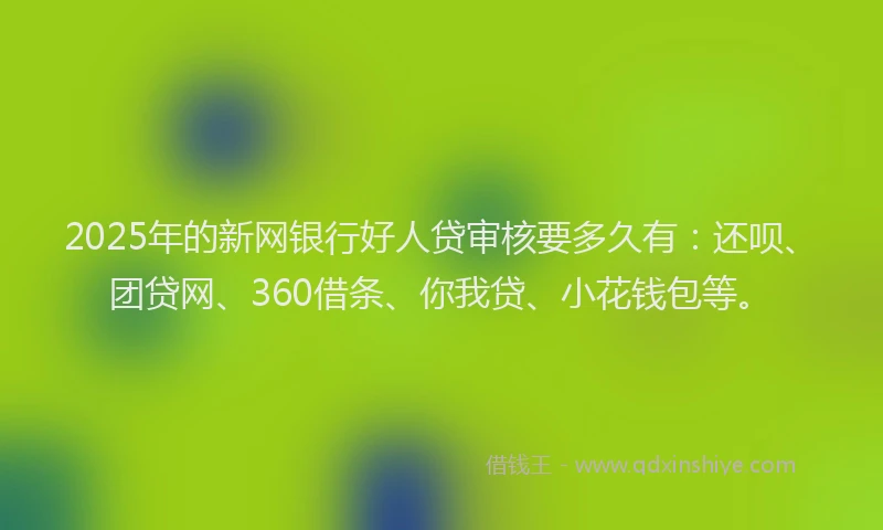 2025年的新网银行好人贷审核要多久有：还呗、团贷网、360借条、你我贷、小花钱包等。