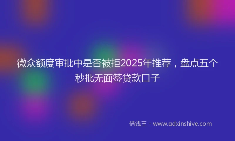 微众额度审批中是否被拒2025年推荐，盘点五个秒批无面签贷款口子