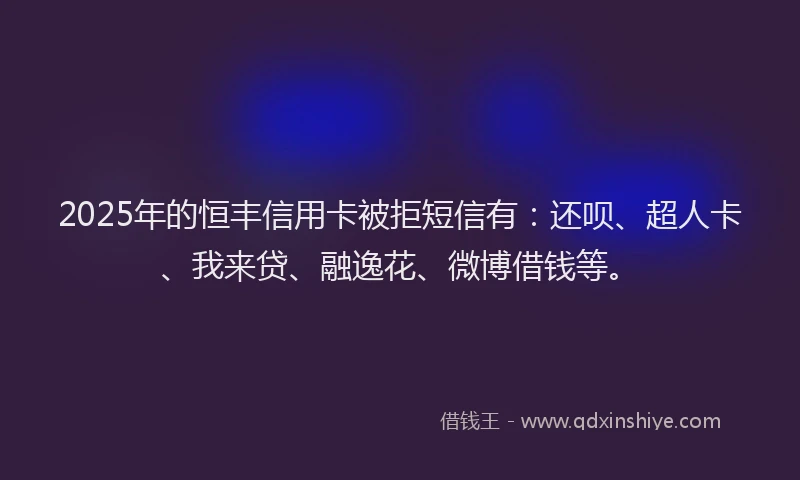 2025年的恒丰信用卡被拒短信有：还呗、超人卡、我来贷、融逸花、微博借钱等。