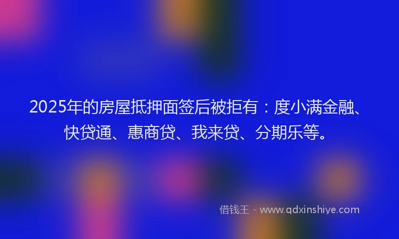 2025年的房屋抵押面签后被拒有：度小满金融、快贷通、惠商贷、我来贷、分期乐等。