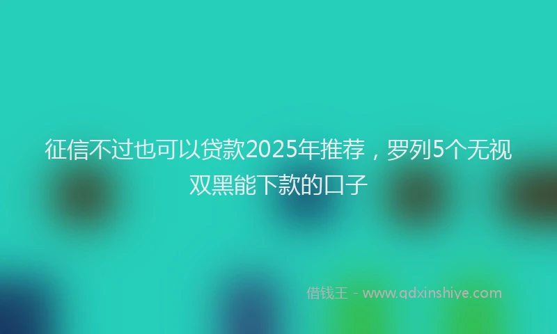 征信不过也可以贷款2025年推荐，罗列5个无视双黑能下款的口子