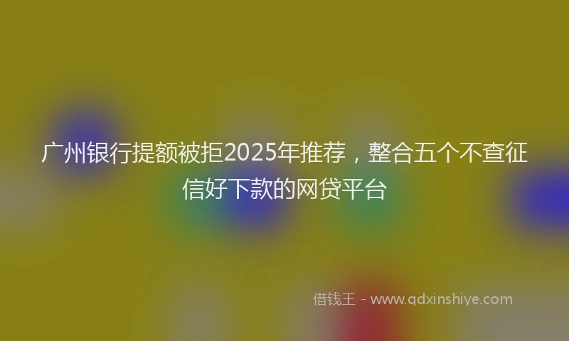 广州银行提额被拒2025年推荐，整合五个不查征信好下款的网贷平台