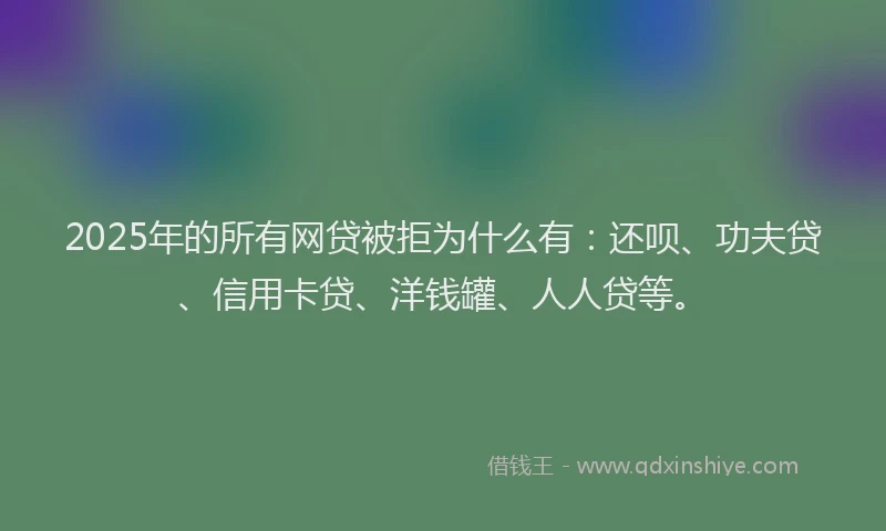 2025年的所有网贷被拒为什么有：还呗、功夫贷、信用卡贷、洋钱罐、人人贷等。