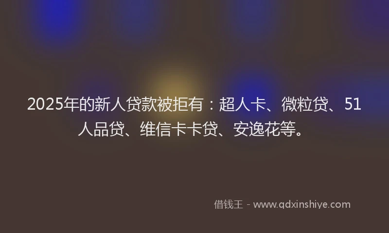 2025年的新人贷款被拒有：超人卡、微粒贷、51人品贷、维信卡卡贷、安逸花等。