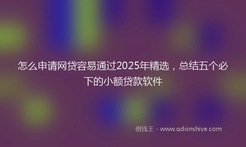 怎么申请网贷容易通过2025年精选，总结五个必下的小额贷款软件