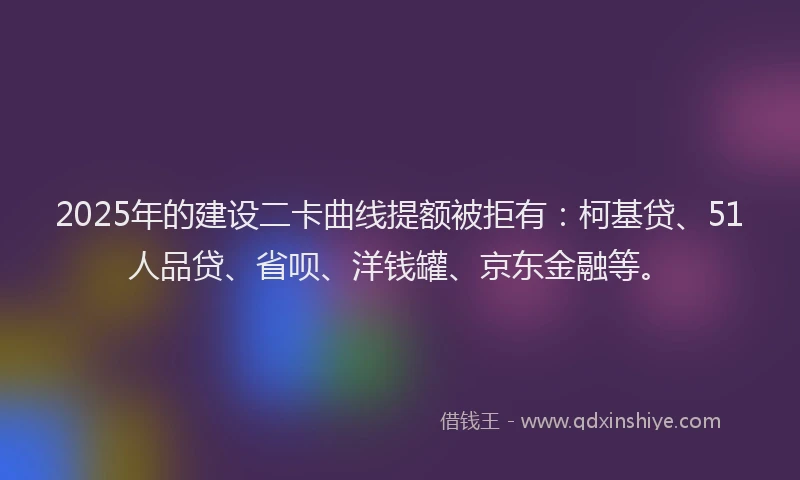 2025年的建设二卡曲线提额被拒有：柯基贷、51人品贷、省呗、洋钱罐、京东金融等。