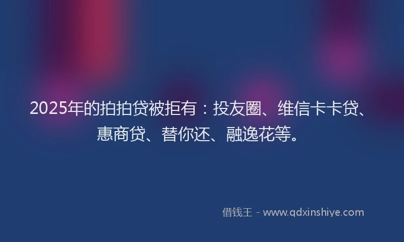 2025年的拍拍贷被拒有：投友圈、维信卡卡贷、惠商贷、替你还、融逸花等。