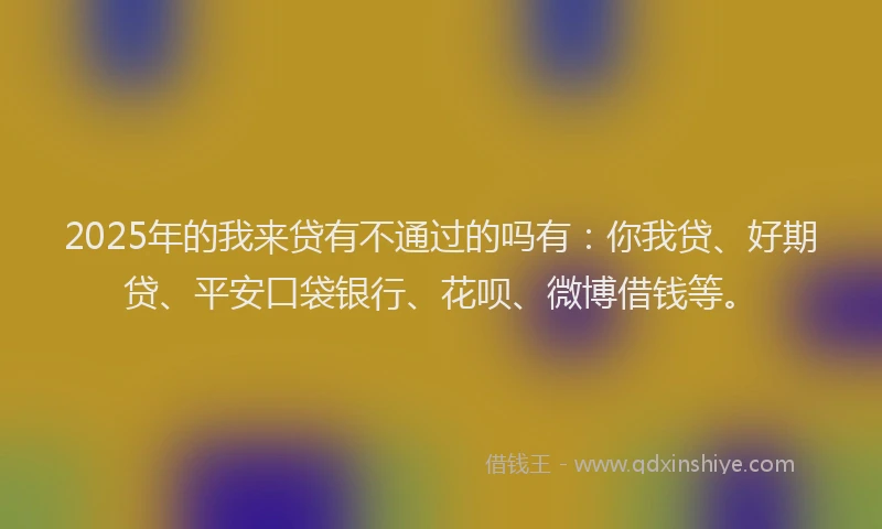 2025年的我来贷有不通过的吗有：你我贷、好期贷、平安口袋银行、花呗、微博借钱等。