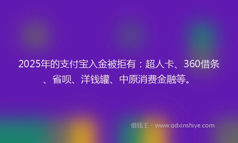 2025年的支付宝入金被拒有：超人卡、360借条、省呗、洋钱罐、中原消费金融等。