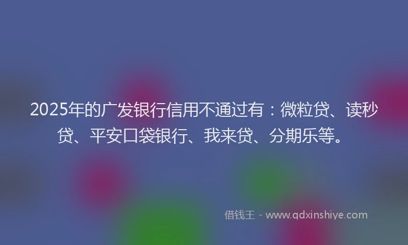 2025年的广发银行信用不通过有：微粒贷、读秒贷、平安口袋银行、我来贷、分期乐等。