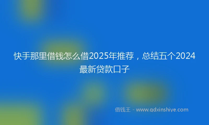 快手那里借钱怎么借2025年推荐，总结五个2024最新贷款口子