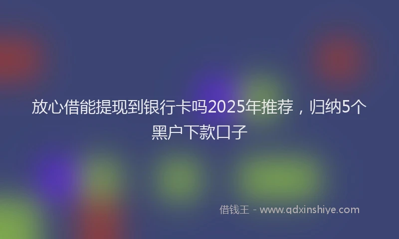 放心借能提现到银行卡吗2025年推荐，归纳5个黑户下款口子