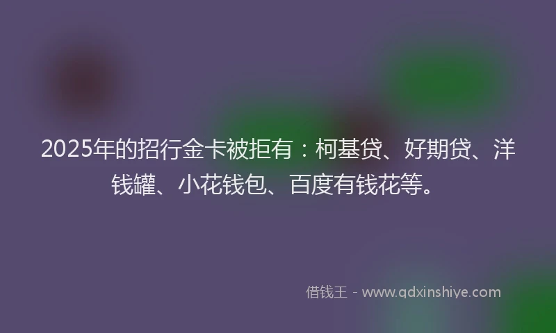 2025年的招行金卡被拒有：柯基贷、好期贷、洋钱罐、小花钱包、百度有钱花等。