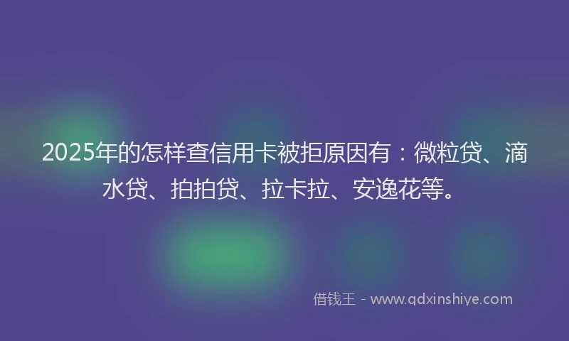 2025年的怎样查信用卡被拒原因有：微粒贷、滴水贷、拍拍贷、拉卡拉、安逸花等。